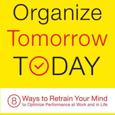 Organize Tomorrow Today: 8 Ways To Retrain Your Mind To Optimize Performance At Work And In Life